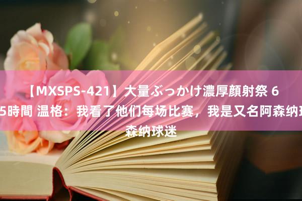 【MXSPS-421】大量ぶっかけ濃厚顔射祭 60人5時間 温格：我看了他们每场比赛，我是又名阿森纳球迷