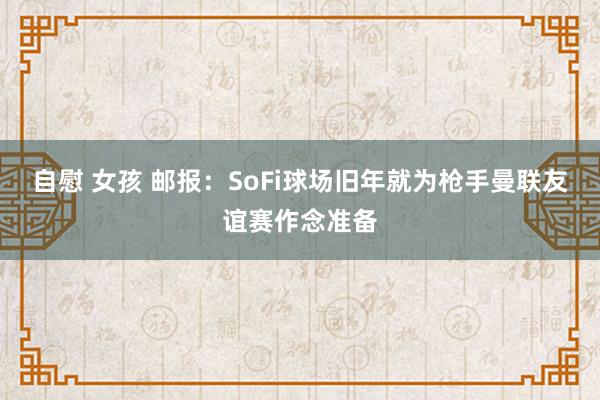 自慰 女孩 邮报：SoFi球场旧年就为枪手曼联友谊赛作念准备