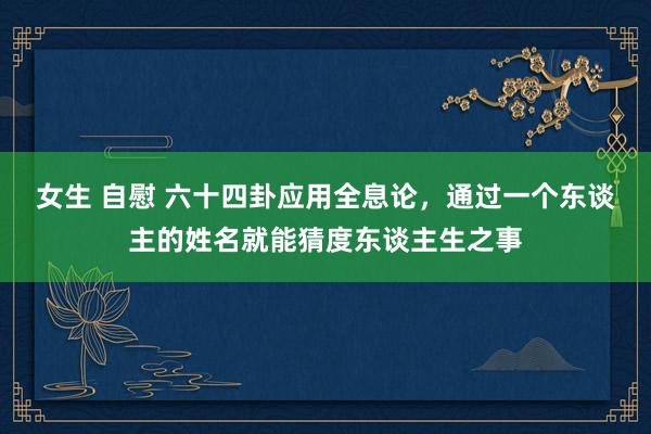 女生 自慰 六十四卦应用全息论，通过一个东谈主的姓名就能猜度东谈主生之事