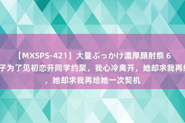 【MXSPS-421】大量ぶっかけ濃厚顔射祭 60人5時間 妻子为了见初恋开同学约聚，我心冷离开，她却求我再给她一次契机