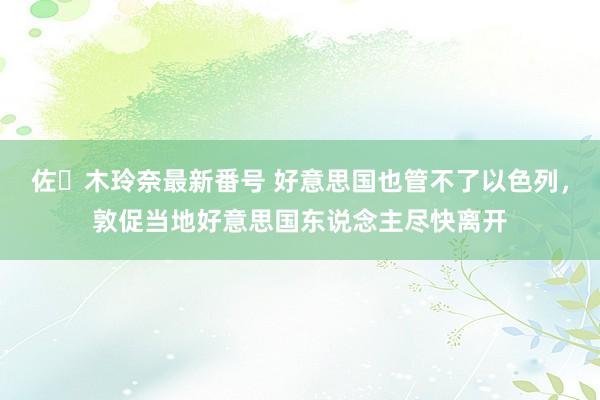 佐々木玲奈最新番号 好意思国也管不了以色列，敦促当地好意思国东说念主尽快离开