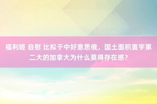 福利姬 自慰 比拟于中好意思俄，国土面积寰宇第二大的加拿大为什么莫得存在感？