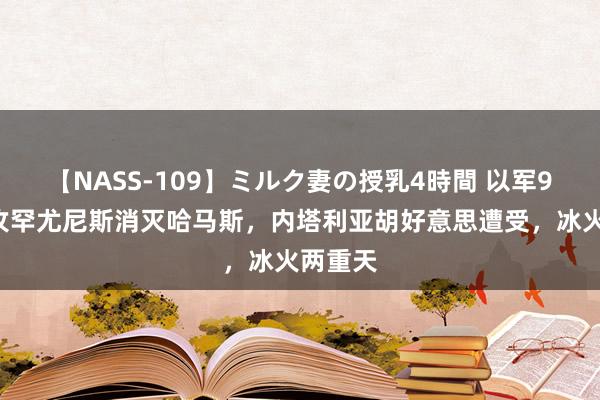 【NASS-109】ミルク妻の授乳4時間 以军98师再攻罕尤尼斯消灭哈马斯，内塔利亚胡好意思遭受，冰火两重天