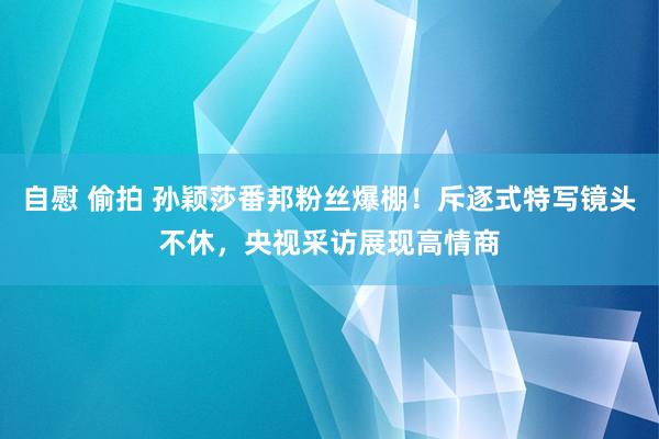 自慰 偷拍 孙颖莎番邦粉丝爆棚！斥逐式特写镜头不休，央视采访展现高情商