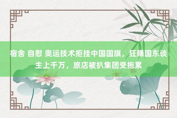 宿舍 自慰 奥运技术拒挂中国国旗，狂赚国东谈主上千万，旅店被扒集团受拖累