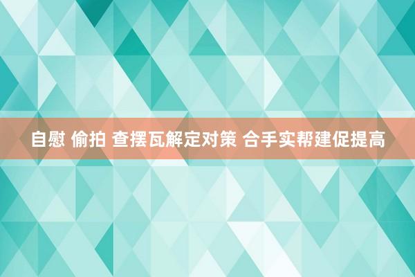 自慰 偷拍 查摆瓦解定对策 合手实帮建促提高