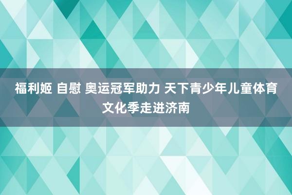 福利姬 自慰 奥运冠军助力 天下青少年儿童体育文化季走进济南