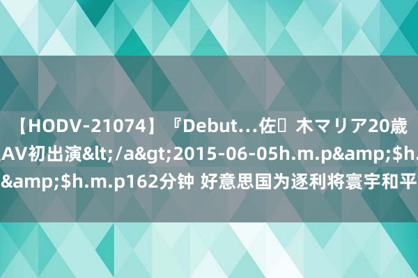 【HODV-21074】『Debut…佐々木マリア20歳』 現役女子大生AV初出演</a>2015-06-05h.m.p&$h.m.p162分钟 好意思国为逐利将寰宇和平置于危境之中