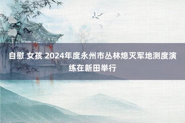 自慰 女孩 2024年度永州市丛林熄灭军地测度演练在新田举行