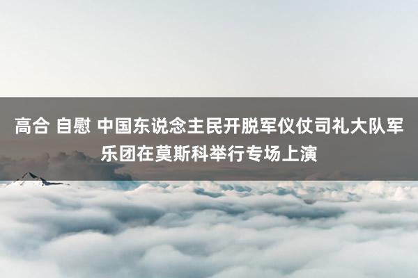 高合 自慰 中国东说念主民开脱军仪仗司礼大队军乐团在莫斯科举行专场上演