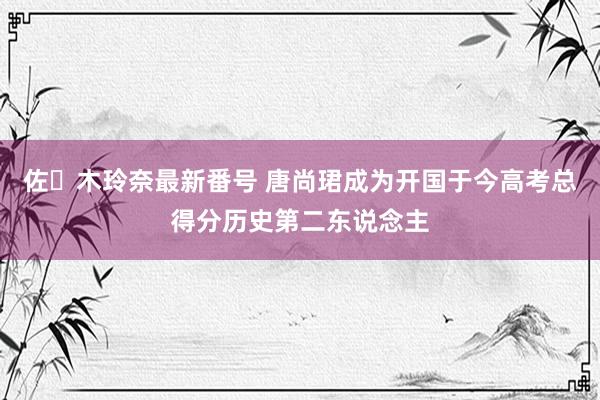 佐々木玲奈最新番号 唐尚珺成为开国于今高考总得分历史第二东说念主