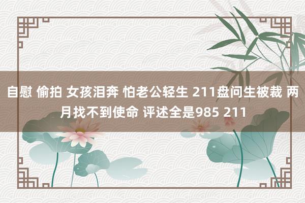 自慰 偷拍 女孩泪奔 怕老公轻生 211盘问生被裁 两月找不到使命 评述全是985 211