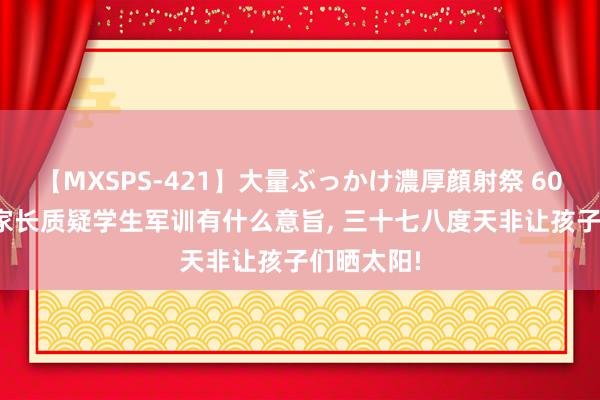 【MXSPS-421】大量ぶっかけ濃厚顔射祭 60人5時間 家长质疑学生军训有什么意旨， 三十七八度天非让孩子们晒太阳!