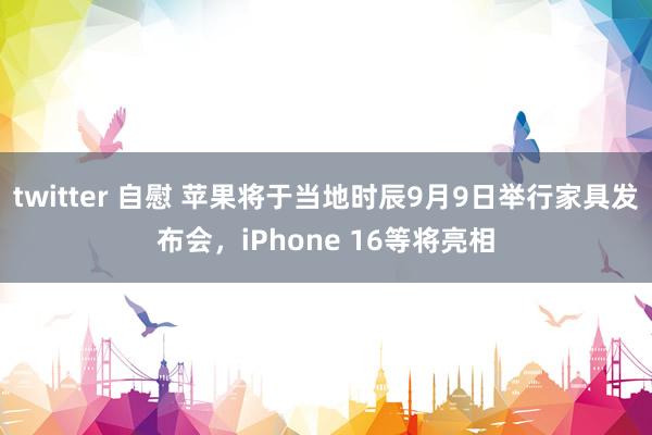 twitter 自慰 苹果将于当地时辰9月9日举行家具发布会，iPhone 16等将亮相