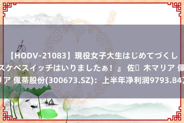 【HODV-21083】現役女子大生はじめてづくしのセックス 『私のドスケベスイッチはいりましたぁ！』 佐々木マリア 佩蒂股份(300673.SZ)：上半年净利润9793.84万元 同比扭亏