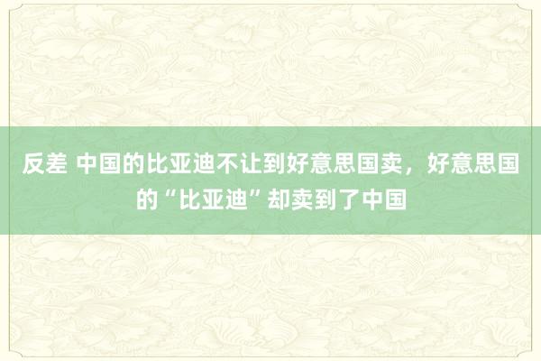 反差 中国的比亚迪不让到好意思国卖，好意思国的“比亚迪”却卖到了中国