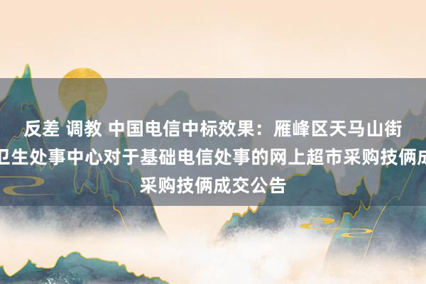 反差 调教 中国电信中标效果：雁峰区天马山街谈社区卫生处事中心对于基础电信处事的网上超市采购技俩成交公告