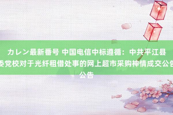 カレン最新番号 中国电信中标遵循：中共平江县委党校对于光纤租借处事的网上超市采购神情成交公告