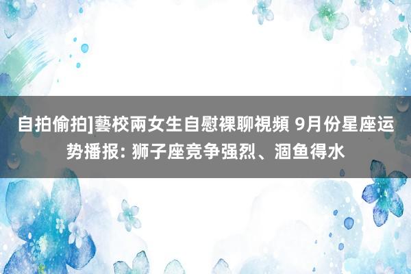 自拍偷拍]藝校兩女生自慰裸聊視頻 9月份星座运势播报: 狮子座竞争强烈、涸鱼得水