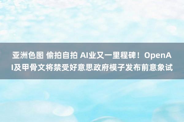 亚洲色图 偷拍自拍 AI业又一里程碑！OpenAI及甲骨文将禁受好意思政府模子发布前意象试