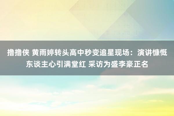 撸撸侠 黄雨婷转头高中秒变追星现场：演讲慷慨东谈主心引满堂红 采访为盛李豪正名