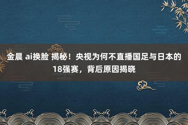 金晨 ai换脸 揭秘！央视为何不直播国足与日本的18强赛，背后原因揭晓