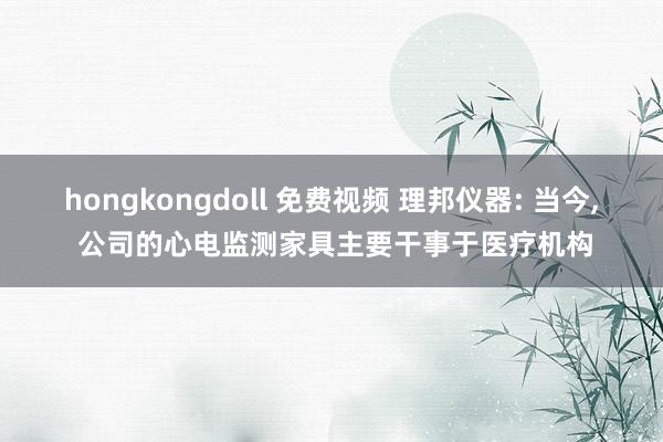 hongkongdoll 免费视频 理邦仪器: 当今， 公司的心电监测家具主要干事于医疗机构