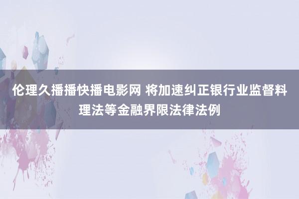 伦理久播播快播电影网 将加速纠正银行业监督料理法等金融界限法律法例