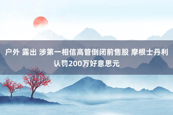 户外 露出 涉第一相信高管倒闭前售股 摩根士丹利认罚200万好意思元