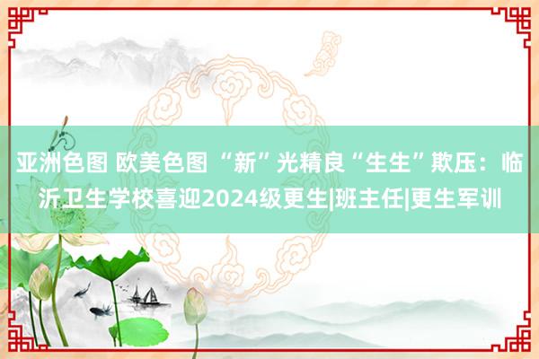 亚洲色图 欧美色图 “新”光精良“生生”欺压：临沂卫生学校喜迎2024级更生|班主任|更生军训