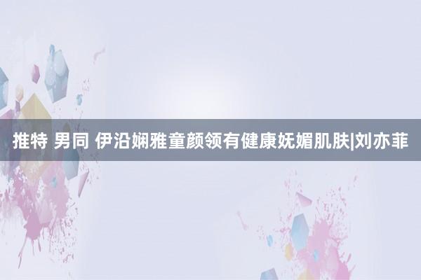 推特 男同 伊沿娴雅童颜领有健康妩媚肌肤|刘亦菲