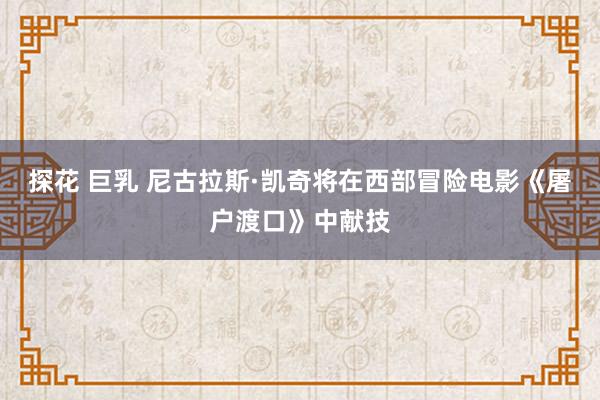 探花 巨乳 尼古拉斯·凯奇将在西部冒险电影《屠户渡口》中献技