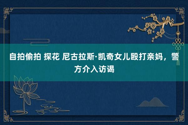 自拍偷拍 探花 尼古拉斯·凯奇女儿殴打亲妈，警方介入访谒