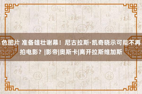 色图片 准备雄壮谢幕！尼古拉斯·凯奇晓示可能不再拍电影？|影帝|奥斯卡|离开拉斯维加斯