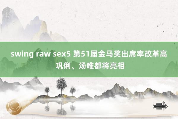 swing raw sex5 第51届金马奖出席率改革高 巩俐、汤唯都将亮相