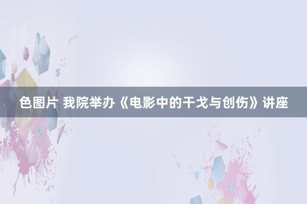 色图片 我院举办《电影中的干戈与创伤》讲座