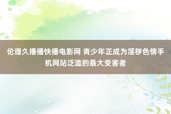 伦理久播播快播电影网 青少年正成为淫秽色情手机网站泛滥的最大受害者