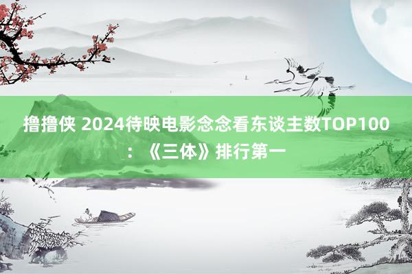 撸撸侠 2024待映电影念念看东谈主数TOP100：《三体》排行第一