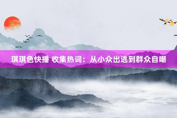 琪琪色快播 收集热词：从小众出逃到群众自嘲