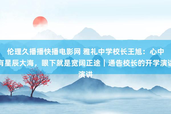 伦理久播播快播电影网 雅礼中学校长王旭：心中有星辰大海，眼下就是宽阔正途｜通告校长的开学演讲