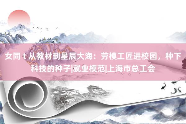 女同 t 从教材到星辰大海：劳模工匠进校园，种下科技的种子|就业模范|上海市总工会