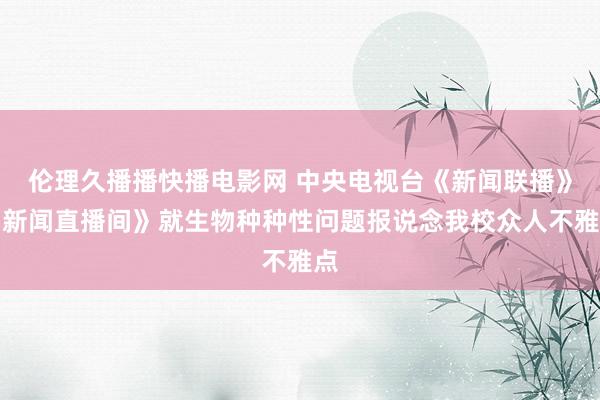 伦理久播播快播电影网 中央电视台《新闻联播》《新闻直播间》就生物种种性问题报说念我校众人不雅点