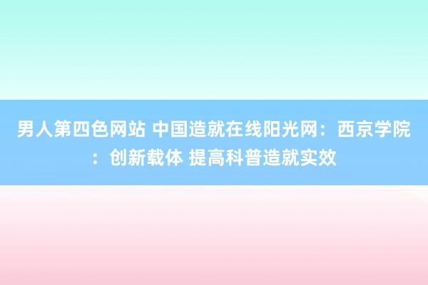 男人第四色网站 中国造就在线阳光网：西京学院：创新载体 提高科普造就实效