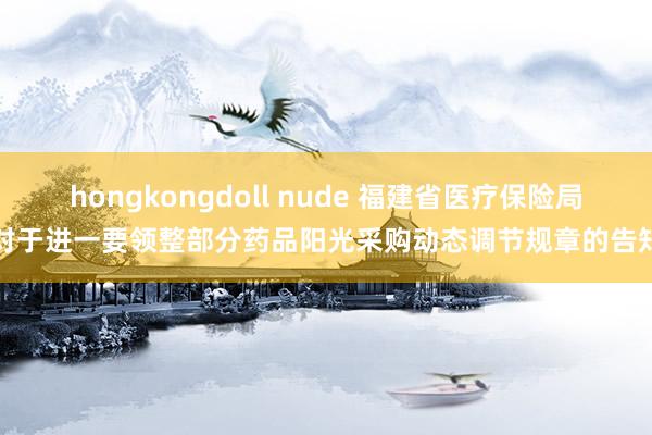 hongkongdoll nude 福建省医疗保险局对于进一要领整部分药品阳光采购动态调节规章的告知