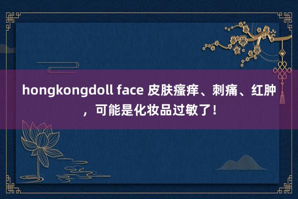 hongkongdoll face 皮肤瘙痒、刺痛、红肿，可能是化妆品过敏了！