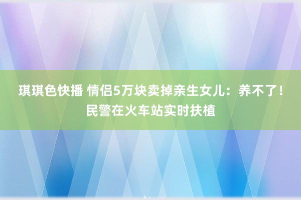 琪琪色快播 情侣5万块卖掉亲生女儿：养不了！民警在火车站实时扶植