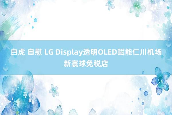 白虎 自慰 LG Display透明OLED赋能仁川机场新寰球免税店