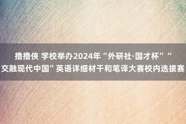 撸撸侠 学校举办2024年“外研社·国才杯”“交融现代中国”英语详细材干和笔译大赛校内选拔赛