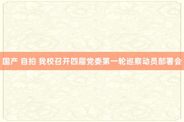 国产 自拍 我校召开四届党委第一轮巡察动员部署会