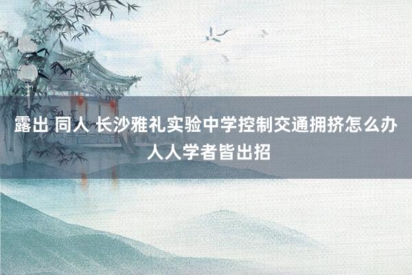 露出 同人 长沙雅礼实验中学控制交通拥挤怎么办 人人学者皆出招